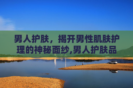 男人护肤，揭开男性肌肤护理的神秘面纱,男人护肤品排行榜