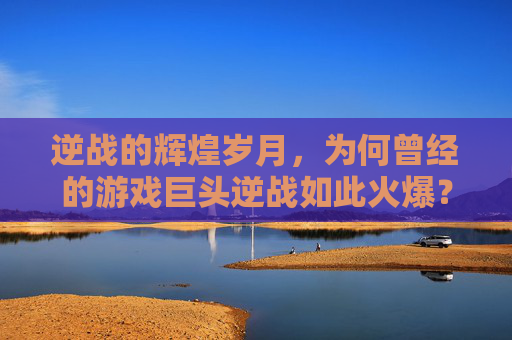 逆战的辉煌岁月，为何曾经的游戏巨头逆战如此火爆？,逆战为什么不再火了