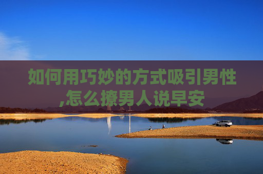 如何用巧妙的方式吸引男性,怎么撩男人说早安