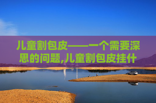 儿童割包皮——一个需要深思的问题,儿童割包皮挂什么门诊