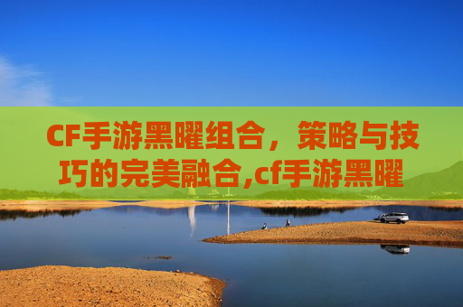 CF手游黑曜组合，策略与技巧的完美融合,cf手游黑曜卡活动时间