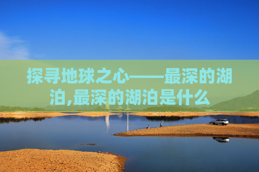 探寻地球之心——最深的湖泊,最深的湖泊是什么