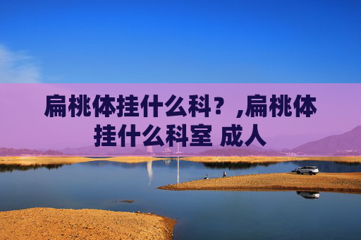 扁桃体挂什么科？,扁桃体挂什么科室 成人