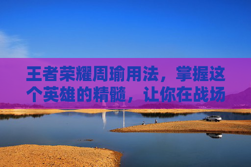 王者荣耀周瑜用法，掌握这个英雄的精髓，让你在战场上如鱼得水,王者荣耀周瑜用法技巧