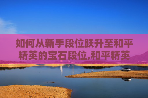 如何从新手段位跃升至和平精英的宝石段位,和平精英怎么获得巅峰段位