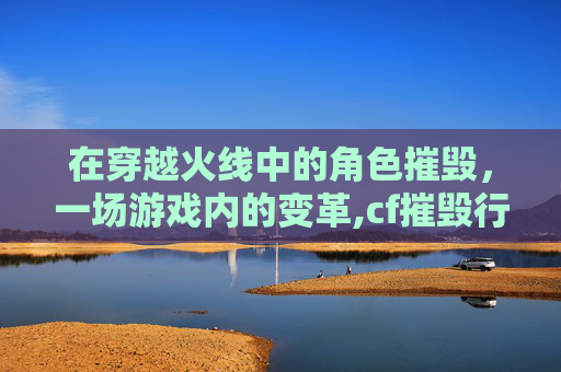 在穿越火线中的角色摧毁，一场游戏内的变革,cf摧毁行动