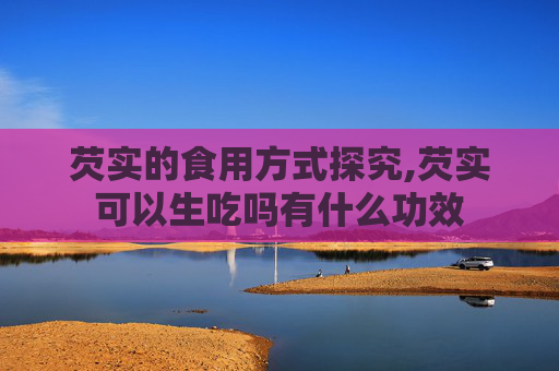芡实的食用方式探究,芡实可以生吃吗有什么功效