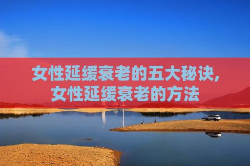 女性延缓衰老的五大秘诀,女性延缓衰老的方法