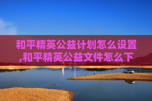 和平精英公益计划怎么设置,和平精英公益文件怎么下载