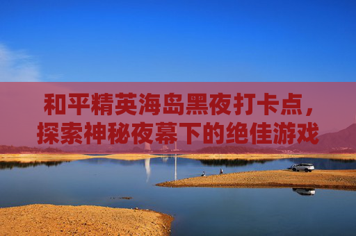 和平精英海岛黑夜打卡点，探索神秘夜幕下的绝佳游戏胜地,和平精英经典海岛打卡点