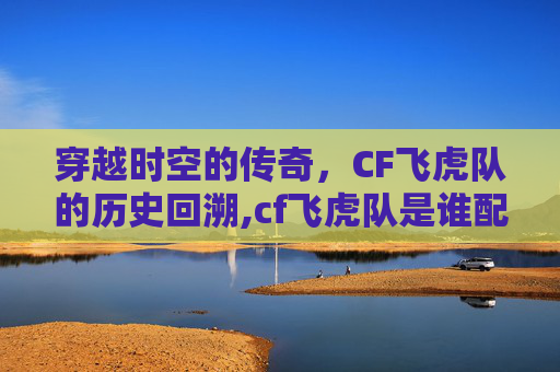 穿越时空的传奇，CF飞虎队的历史回溯,cf飞虎队是谁配的音