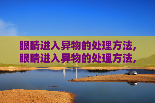 眼睛进入异物的处理方法,眼睛进入异物的处理方法,洗出需要多少钱