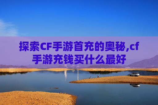探索CF手游首充的奥秘,cf手游充钱买什么最好
