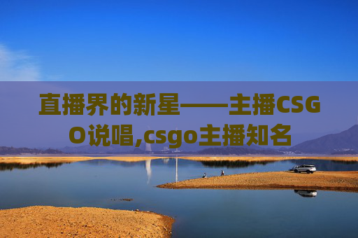 直播界的新星——主播CSGO说唱,csgo主播知名