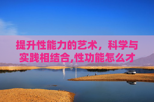 提升性能力的艺术，科学与实践相结合,性功能怎么才能增强