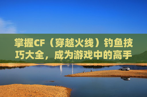 掌握CF（穿越火线）钓鱼技巧大全，成为游戏中的高手,cf钓鱼技巧大全视频