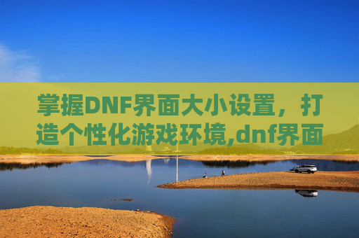 掌握DNF界面大小设置，打造个性化游戏环境,dnf界面大小设置怎么调
