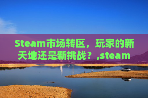 Steam市场转区，玩家的新天地还是新挑战？,steam 转区