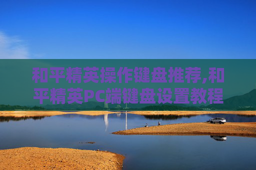 和平精英操作键盘推荐,和平精英PC端键盘设置教程