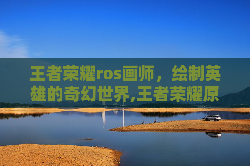 王者荣耀ros画师，绘制英雄的奇幻世界,王者荣耀原画画师