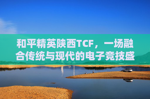 和平精英陕西TCF，一场融合传统与现代的电子竞技盛宴,和平精英陕西战队