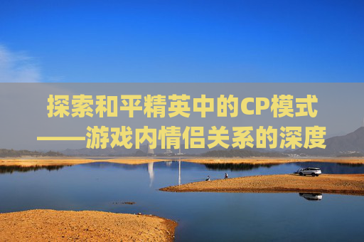 探索和平精英中的CP模式——游戏内情侣关系的深度解析,和平精英cp怎么弄