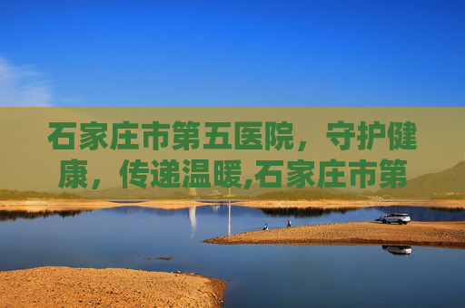 石家庄市第五医院，守护健康，传递温暖,石家庄市第五医院主治什么病