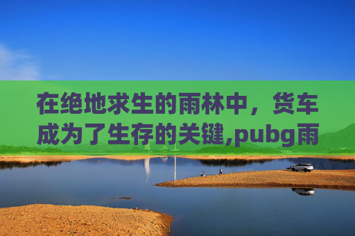 在绝地求生的雨林中，货车成为了生存的关键,pubg雨林物资运输车路线图