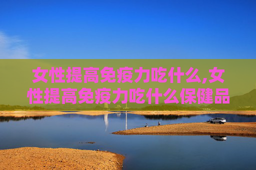 女性提高免疫力吃什么,女性提高免疫力吃什么保健品