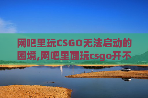 网吧里玩CSGO无法启动的困境,网吧里面玩csgo开不了游戏