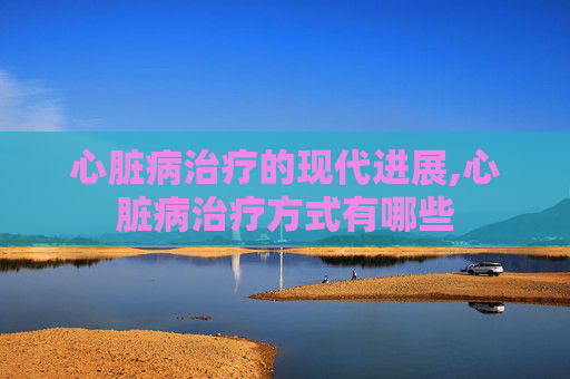心脏病治疗的现代进展,心脏病治疗方式有哪些