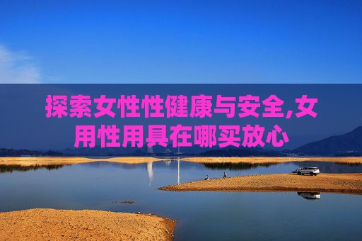 探索女性性健康与安全,女用性用具在哪买放心