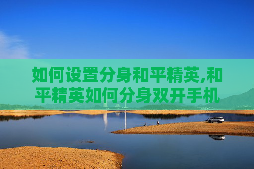 如何设置分身和平精英,和平精英如何分身双开手机