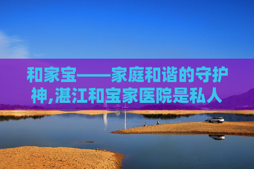 和家宝——家庭和谐的守护神,湛江和宝家医院是私人医院吗
