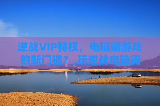 逆战VIP特权，电脑端游戏的新门槛？,玩逆战电脑需要什么配置要求