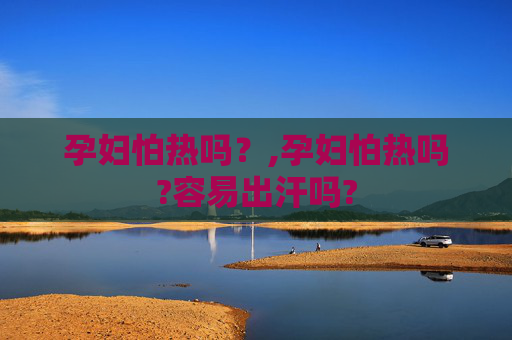 孕妇怕热吗？,孕妇怕热吗?容易出汗吗?