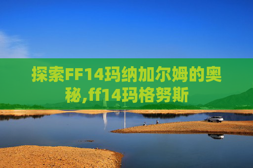 探索FF14玛纳加尔姆的奥秘,ff14玛格努斯