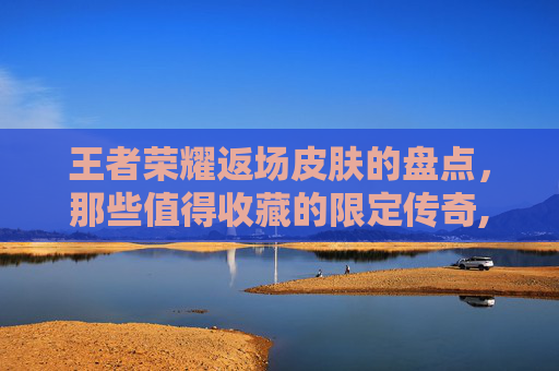 王者荣耀返场皮肤的盘点，那些值得收藏的限定传奇,王者荣耀返场的皮肤2023