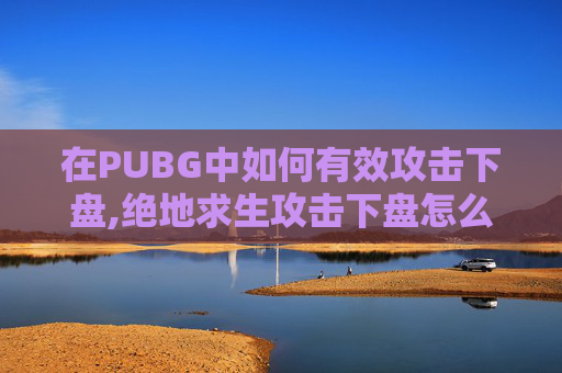 在PUBG中如何有效攻击下盘,绝地求生攻击下盘怎么解锁