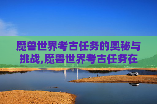 魔兽世界考古任务的奥秘与挑战,魔兽世界考古任务在哪接