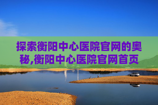 探索衡阳中心医院官网的奥秘,衡阳中心医院官网首页