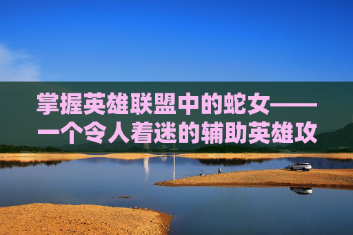 掌握英雄联盟中的蛇女——一个令人着迷的辅助英雄攻略,lol蛇女攻略