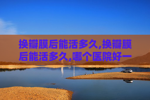 换瓣膜后能活多久,换瓣膜后能活多久,哪个医院好一点