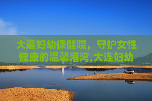 大连妇幼保健院，守护女性健康的温馨港湾,大连妇幼保健院电话