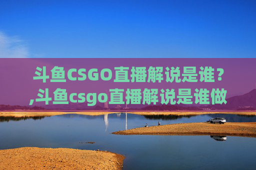 斗鱼CSGO直播解说是谁？,斗鱼csgo直播解说是谁做的