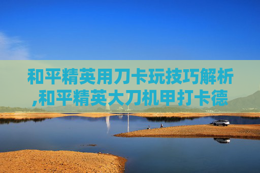 和平精英用刀卡玩技巧解析,和平精英大刀机甲打卡德尔该怎么玩