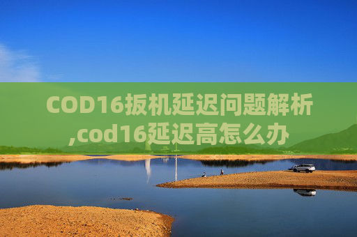 COD16扳机延迟问题解析,cod16延迟高怎么办