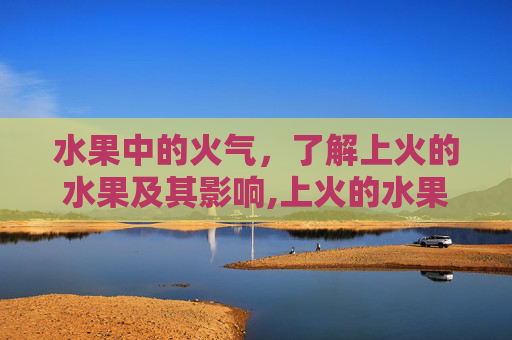 水果中的火气，了解上火的水果及其影响,上火的水果有哪些
