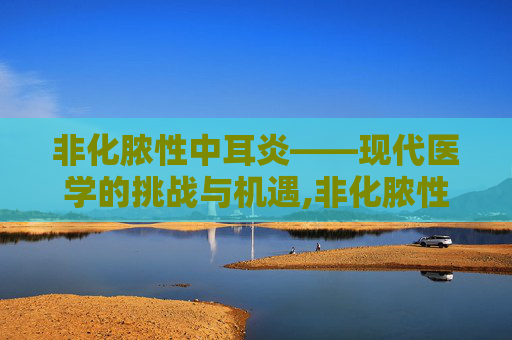 非化脓性中耳炎——现代医学的挑战与机遇,非化脓性中耳炎怎么治疗