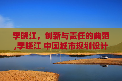 李晓江，创新与责任的典范,李晓江 中国城市规划设计研究院